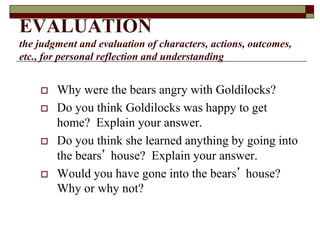 EVALUATION
the judgment and evaluation of characters, actions, outcomes,
etc., for personal reflection and understanding
 Why were the bears angry with Goldilocks?
 Do you think Goldilocks was happy to get
home? Explain your answer.
 Do you think she learned anything by going into
the bears’ house? Explain your answer.
 Would you have gone into the bears’ house?
Why or why not?
 