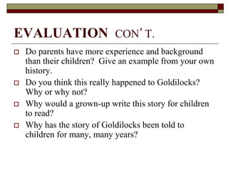 EVALUATION CON’T.
 Do parents have more experience and background
than their children? Give an example from your own
history.
 Do you think this really happened to Goldilocks?
Why or why not?
 Why would a grown-up write this story for children
to read?
 Why has the story of Goldilocks been told to
children for many, many years?
 