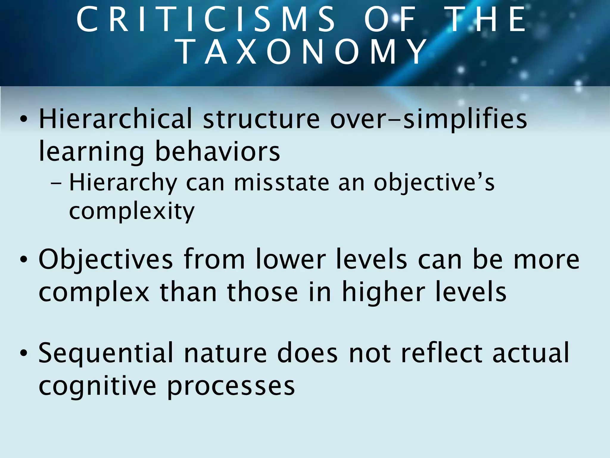 C R I T I C I S M S O F T H E 
T A X O N O M Y 
• Hierarchical structure over-simplifies 
learning behaviors 
- Hierarchy can misstate an objective’s 
complexity 
• Objectives from lower levels can be more 
complex than those in higher levels 
• Sequential nature does not reflect actual 
cognitive processes 
 