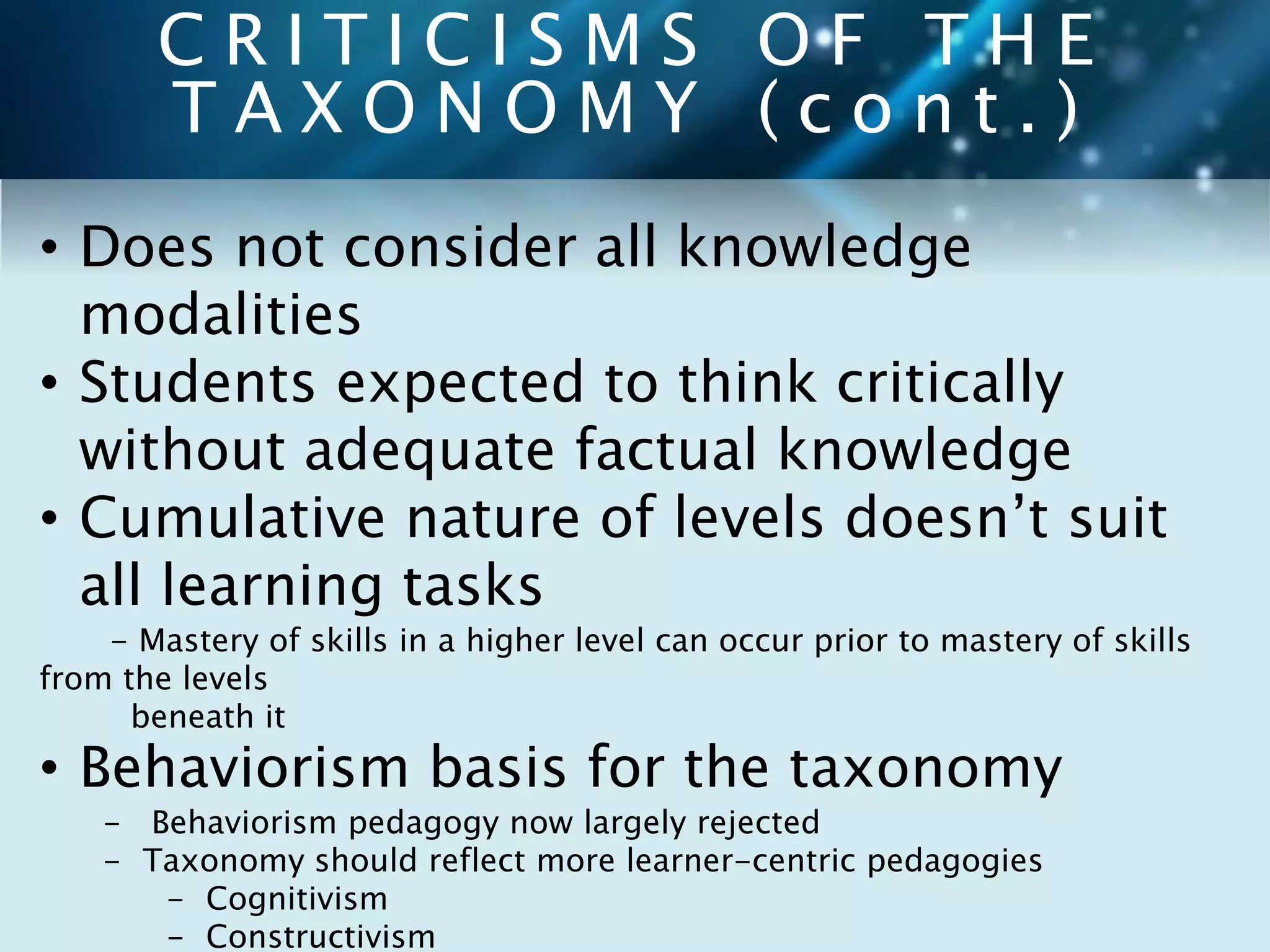 C R I T I C I S M S O F T H E 
T A X O N O M Y ( c o n t . ) 
• Does not consider all knowledge 
modalities 
• Students expected to think critically 
without adequate factual knowledge 
• Cumulative nature of levels doesn’t suit 
all learning tasks 
- Mastery of skills in a higher level can occur prior to mastery of skills 
from the levels 
beneath it 
• Behaviorism basis for the taxonomy 
- Behaviorism pedagogy now largely rejected 
- Taxonomy should reflect more learner-centric pedagogies 
- Cognitivism 
- Constructivism 
 