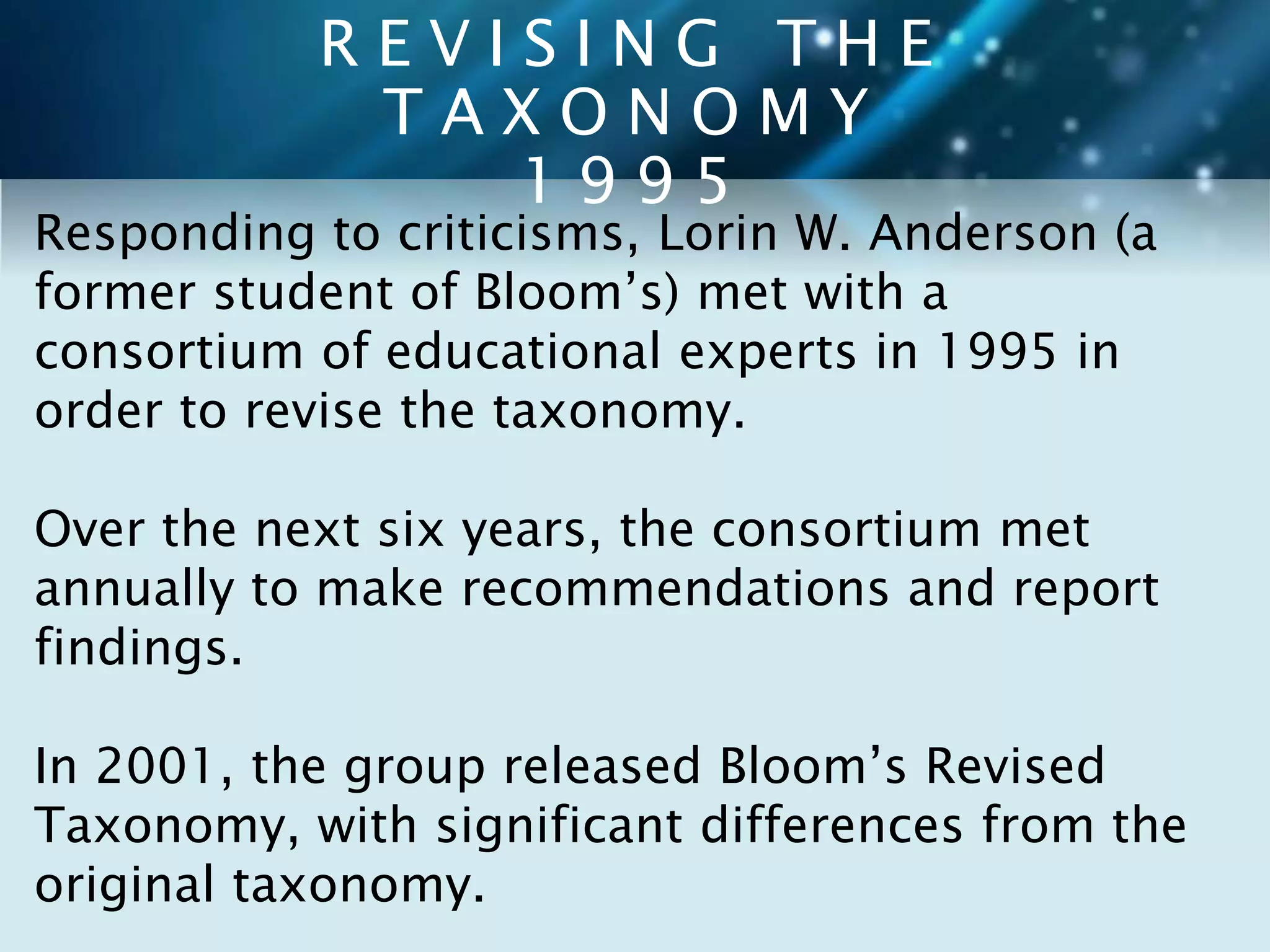R E V I S I N G T H E 
T A X O N O M Y 
1 9 9 5 
Responding to criticisms, Lorin W. Anderson (a 
former student of Bloom’s) met with a 
consortium of educational experts in 1995 in 
order to revise the taxonomy. 
Over the next six years, the consortium met 
annually to make recommendations and report 
findings. 
In 2001, the group released Bloom’s Revised 
Taxonomy, with significant differences from the 
original taxonomy. 
 