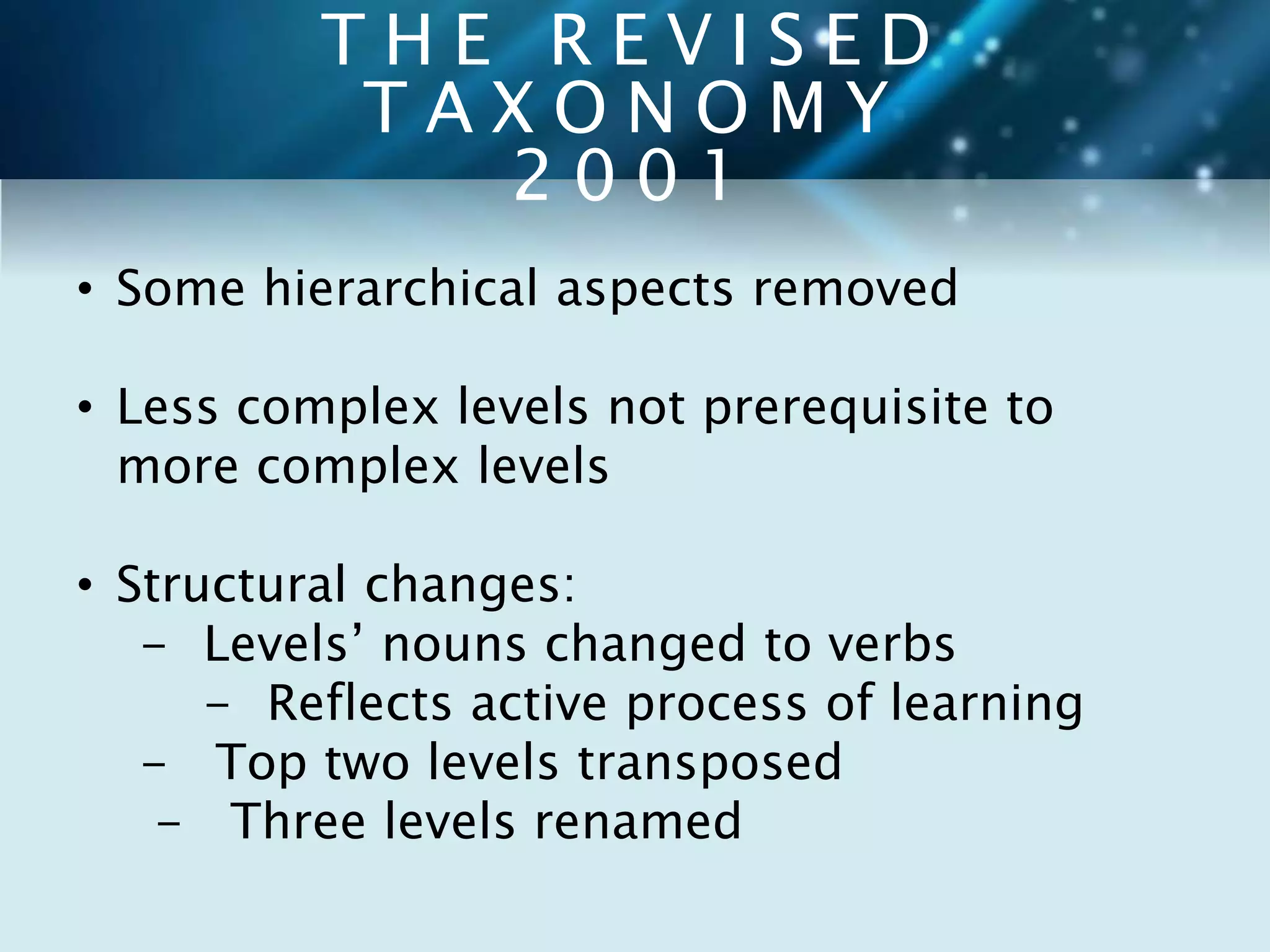 T H E R E V I S E D 
T A X O N O M Y 
2 0 0 1 
• Some hierarchical aspects removed 
• Less complex levels not prerequisite to 
more complex levels 
• Structural changes: 
- Levels’ nouns changed to verbs 
- Reflects active process of learning 
- Top two levels transposed 
- Three levels renamed 
 