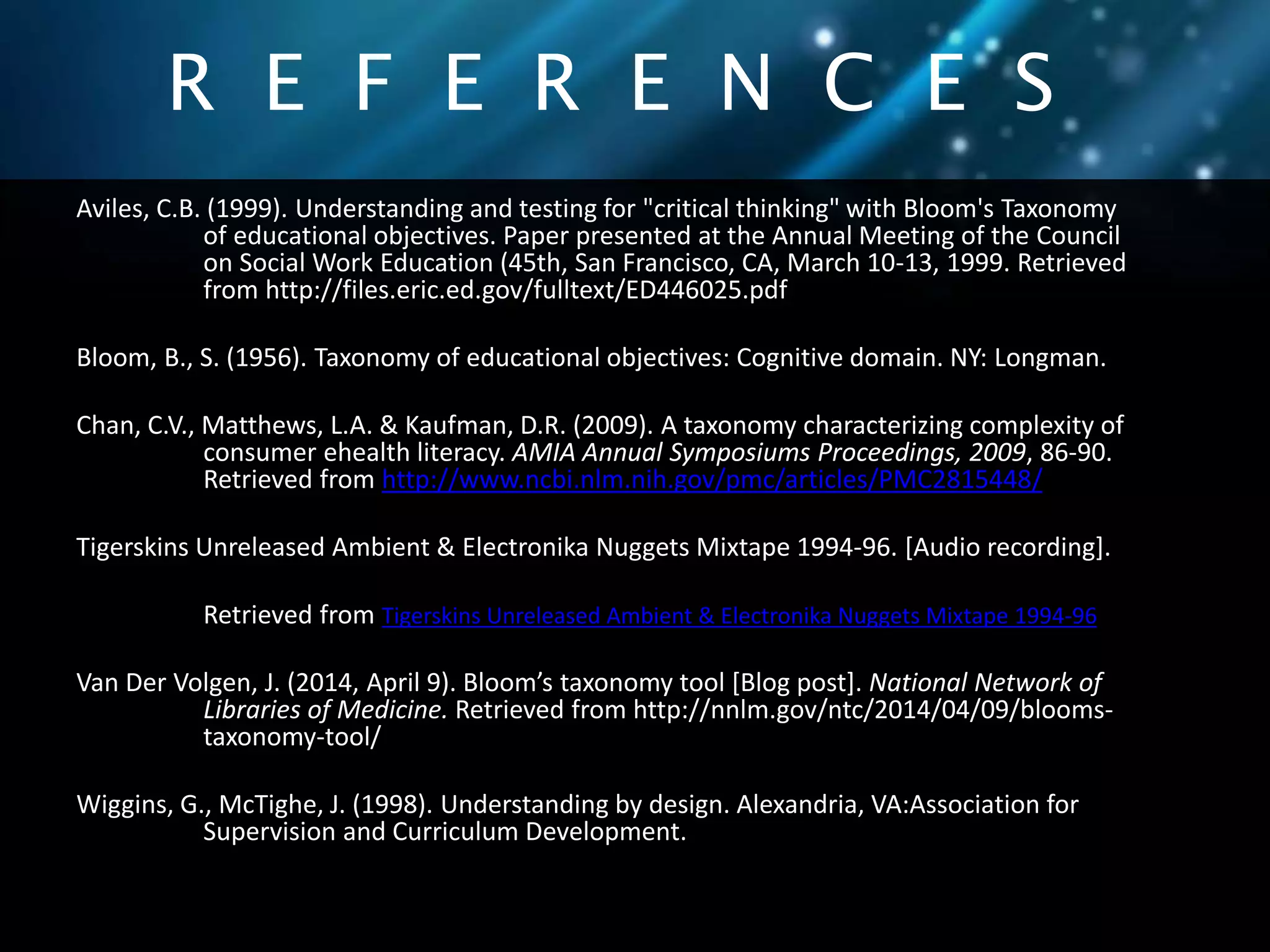 R E F E R E N C E S 
Aviles, C.B. (1999). Understanding and testing for "critical thinking" with Bloom's Taxonomy 
of educational objectives. Paper presented at the Annual Meeting of the Council 
on Social Work Education (45th, San Francisco, CA, March 10-13, 1999. Retrieved 
from http://files.eric.ed.gov/fulltext/ED446025.pdf 
Bloom, B., S. (1956). Taxonomy of educational objectives: Cognitive domain. NY: Longman. 
Chan, C.V., Matthews, L.A. & Kaufman, D.R. (2009). A taxonomy characterizing complexity of 
consumer ehealth literacy. AMIA Annual Symposiums Proceedings, 2009, 86-90. 
Retrieved from http://www.ncbi.nlm.nih.gov/pmc/articles/PMC2815448/ 
Tigerskins Unreleased Ambient & Electronika Nuggets Mixtape 1994-96. [Audio recording]. 
Retrieved from Tigerskins Unreleased Ambient & Electronika Nuggets Mixtape 1994-96 
Van Der Volgen, J. (2014, April 9). Bloom’s taxonomy tool [Blog post]. National Network of 
Libraries of Medicine. Retrieved from http://nnlm.gov/ntc/2014/04/09/blooms-taxonomy- 
tool/ 
Wiggins, G., McTighe, J. (1998). Understanding by design. Alexandria, VA:Association for 
Supervision and Curriculum Development. 
 