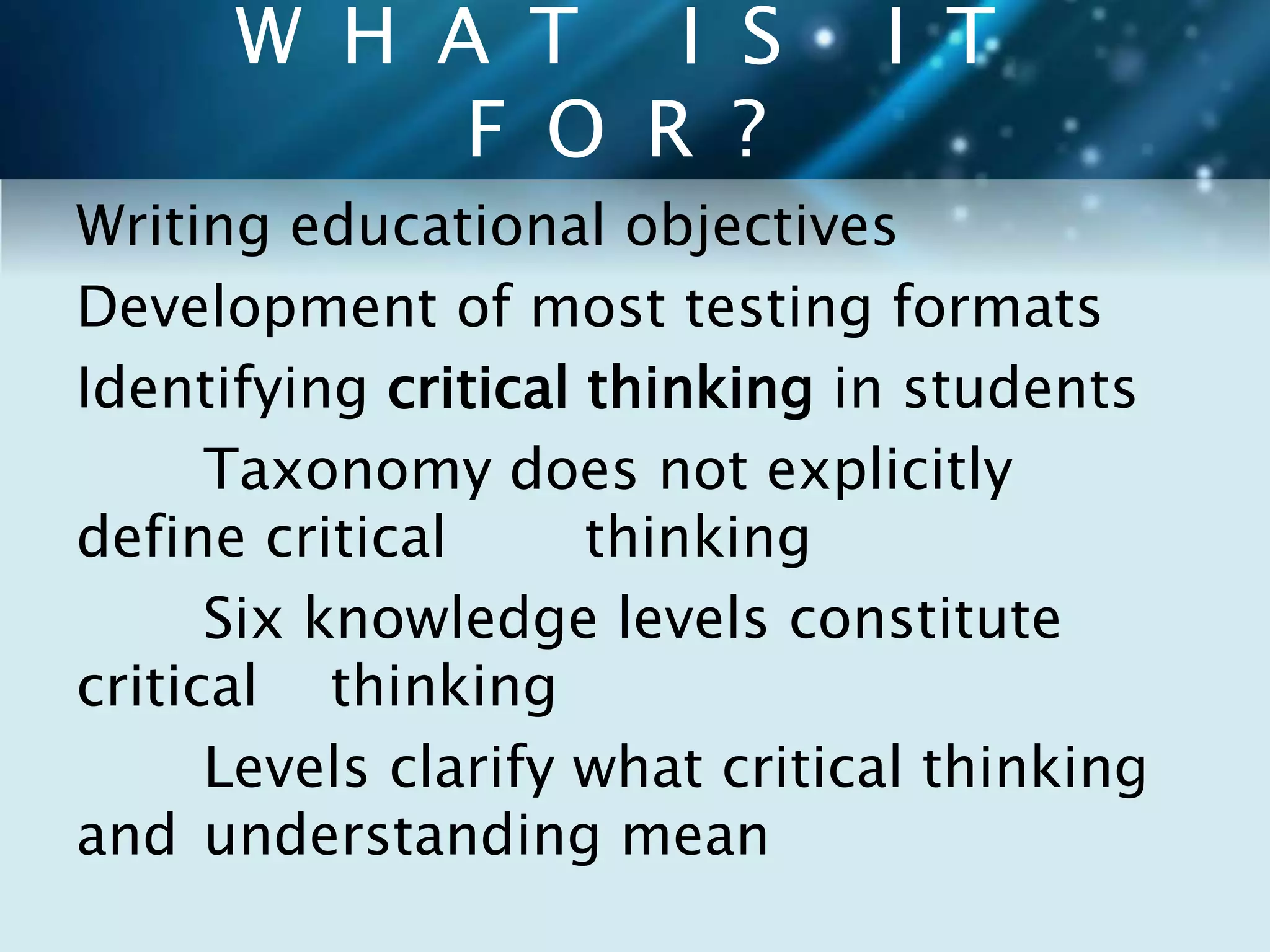 W H A T I S I T 
F O R ? 
Writing educational objectives 
Development of most testing formats 
Identifying critical thinking in students 
Taxonomy does not explicitly 
define critical thinking 
Six knowledge levels constitute 
critical thinking 
Levels clarify what critical thinking 
and understanding mean 
 