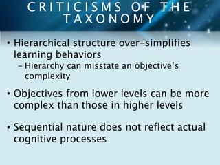 C R I T I C I S M S O F T H E 
T A X O N O M Y 
• Hierarchical structure over-simplifies 
learning behaviors 
- Hierarchy can misstate an objective’s 
complexity 
• Objectives from lower levels can be more 
complex than those in higher levels 
• Sequential nature does not reflect actual 
cognitive processes 
 