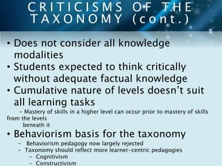 C R I T I C I S M S O F T H E 
T A X O N O M Y ( c o n t . ) 
• Does not consider all knowledge 
modalities 
• Students expected to think critically 
without adequate factual knowledge 
• Cumulative nature of levels doesn’t suit 
all learning tasks 
- Mastery of skills in a higher level can occur prior to mastery of skills 
from the levels 
beneath it 
• Behaviorism basis for the taxonomy 
- Behaviorism pedagogy now largely rejected 
- Taxonomy should reflect more learner-centric pedagogies 
- Cognitivism 
- Constructivism 
 