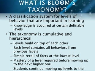 WHAT IS BLOOM’S 
TAXONOMY? 
• A classification system for levels of 
behavior that are important in learning 
– Knowledge is acquired at certain definable 
levels 
• The taxonomy is cumulative and 
hierarchical 
– Levels build on top of each other 
– Each level contains all behaviors from 
previous levels 
– Simple recall of facts at the lowest level 
– Mastery of a level required before moving up 
to the next higher one 
– Students continue moving up levels to the 
highest one (Evaluation in original, Create in 
 