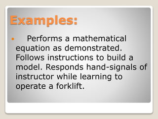 Examples:
 Performs a mathematical
equation as demonstrated.
Follows instructions to build a
model. Responds hand-signals of
instructor while learning to
operate a forklift.
 