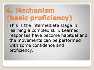 4. Mechanism
(basic proficiency)
 This is the intermediate stage in
learning a complex skill. Learned
responses have become habitual and
the movements can be performed
with some confidence and
proficiency.
 