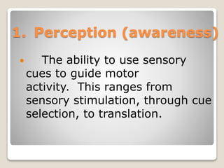 1. Perception (awareness)
 The ability to use sensory
cues to guide motor
activity. This ranges from
sensory stimulation, through cue
selection, to translation.
 