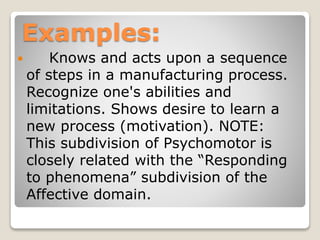 Examples:
 Knows and acts upon a sequence
of steps in a manufacturing process.
Recognize one's abilities and
limitations. Shows desire to learn a
new process (motivation). NOTE:
This subdivision of Psychomotor is
closely related with the “Responding
to phenomena” subdivision of the
Affective domain.
 