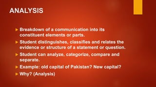 ANALYSIS
 Breakdown of a communication into its
constituent elements or parts.
 Student distinguishes, classifies and relates the
evidence or structure of a statement or question.
 Student can analyze, categorize, compare and
separate.
 Example: old capital of Pakistan? New capital?
 Why? (Analysis)
 