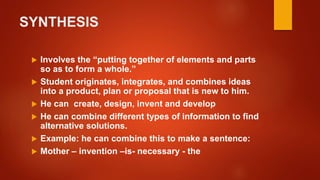 SYNTHESIS
 Involves the “putting together of elements and parts
so as to form a whole.”
 Student originates, integrates, and combines ideas
into a product, plan or proposal that is new to him.
 He can create, design, invent and develop
 He can combine different types of information to find
alternative solutions.
 Example: he can combine this to make a sentence:
 Mother – invention –is- necessary - the
 