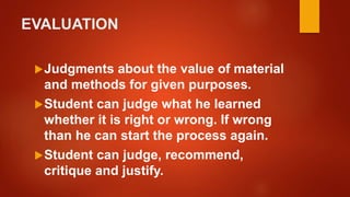 EVALUATION
Judgments about the value of material
and methods for given purposes.
Student can judge what he learned
whether it is right or wrong. If wrong
than he can start the process again.
Student can judge, recommend,
critique and justify.
 