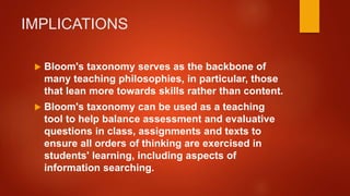 IMPLICATIONS
 Bloom's taxonomy serves as the backbone of
many teaching philosophies, in particular, those
that lean more towards skills rather than content.
 Bloom's taxonomy can be used as a teaching
tool to help balance assessment and evaluative
questions in class, assignments and texts to
ensure all orders of thinking are exercised in
students' learning, including aspects of
information searching.
 