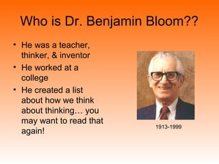 Who is Dr. Benjamin Bloom??
• He was a teacher,
thinker, & inventor
• He worked at a
college
• He created a list
about how we think
about thinking… you
may want to read that
again!
1913-1999
 