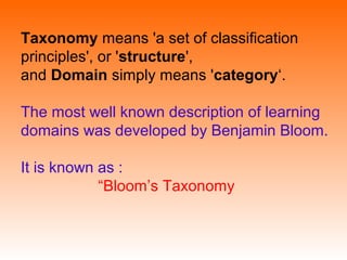 Taxonomy means 'a set of classification
principles', or 'structure',
and Domain simply means 'category‘.
The most well known description of learning
domains was developed by Benjamin Bloom.
It is known as :
“Bloom’s Taxonomy
 