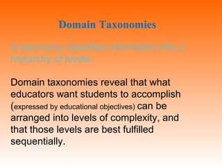 A taxonomy classifies information into a
hierarchy of levels.
Domain taxonomies reveal that what
educators want students to accomplish
(expressed by educational objectives) can be
arranged into levels of complexity, and
that those levels are best fulfilled
sequentially.
Domain Taxonomies
 
