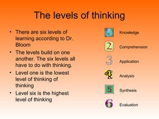 The levels of thinking
• There are six levels of
learning according to Dr.
Bloom
• The levels build on one
another. The six levels all
have to do with thinking.
• Level one is the lowest
level of thinking of
thinking
• Level six is the highest
level of thinking
Knowledge
Comprehension
Application
Analysis
Synthesis
Evaluation
 
