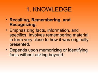 1. KNOWLEDGE
• Recalling, Remembering, and
Recognizing.
• Emphasizing facts, information, and
specifics. Involves remembering material
in form very close to how it was originally
presented.
• Depends upon memorizing or identifying
facts without asking beyond.
 