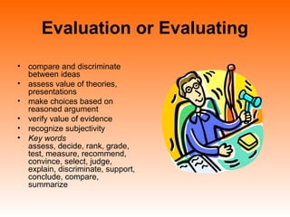 Evaluation or Evaluating
• compare and discriminate
between ideas
• assess value of theories,
presentations
• make choices based on
reasoned argument
• verify value of evidence
• recognize subjectivity
• Key words
assess, decide, rank, grade,
test, measure, recommend,
convince, select, judge,
explain, discriminate, support,
conclude, compare,
summarize
 