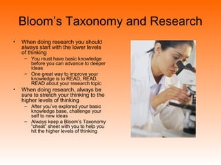 Bloom’s Taxonomy and Research
• When doing research you should
always start with the lower levels
of thinking
– You must have basic knowledge
before you can advance to deeper
ideas
– One great way to improve your
knowledge is to READ, READ,
READ about your research topic
• When doing research, always be
sure to stretch your thinking to the
higher levels of thinking
– After you’ve explored your basic
knowledge base, challenge your
self to new ideas
– Always keep a Bloom’s Taxonomy
“cheat” sheet with you to help you
hit the higher levels of thinking
 