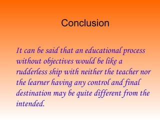 Conclusion
It can be said that an educational process
without objectives would be like a
rudderless ship with neither the teacher nor
the learner having any control and final
destination may be quite different from the
intended.
 