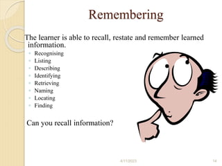 Remembering
The learner is able to recall, restate and remember learned
information.
◦ Recognising
◦ Listing
◦ Describing
◦ Identifying
◦ Retrieving
◦ Naming
◦ Locating
◦ Finding
Can you recall information?
4/11/2023 14
 