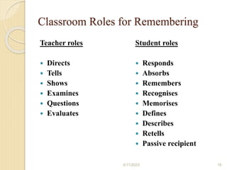 Classroom Roles for Remembering
Teacher roles
 Directs
 Tells
 Shows
 Examines
 Questions
 Evaluates
Student roles
 Responds
 Absorbs
 Remembers
 Recognises
 Memorises
 Defines
 Describes
 Retells
 Passive recipient
4/11/2023 16
 