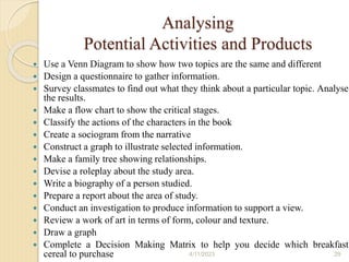 Analysing
Potential Activities and Products
 Use a Venn Diagram to show how two topics are the same and different
 Design a questionnaire to gather information.
 Survey classmates to find out what they think about a particular topic. Analyse
the results.
 Make a flow chart to show the critical stages.
 Classify the actions of the characters in the book
 Create a sociogram from the narrative
 Construct a graph to illustrate selected information.
 Make a family tree showing relationships.
 Devise a roleplay about the study area.
 Write a biography of a person studied.
 Prepare a report about the area of study.
 Conduct an investigation to produce information to support a view.
 Review a work of art in terms of form, colour and texture.
 Draw a graph
 Complete a Decision Making Matrix to help you decide which breakfast
cereal to purchase 4/11/2023 29
 
