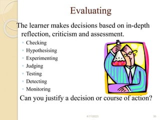 Evaluating
The learner makes decisions based on in-depth
reflection, criticism and assessment.
◦ Checking
◦ Hypothesising
◦ Experimenting
◦ Judging
◦ Testing
◦ Detecting
◦ Monitoring
Can you justify a decision or course of action?
4/11/2023 30
 