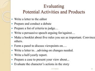 Evaluating
Potential Activities and Products
 Write a letter to the editor
 Prepare and conduct a debate
 Prepare a list of criteria to judge…
 Write a persuasive speech arguing for/against…
 Make a booklet about five rules you see as important. Convince
others.
 Form a panel to discuss viewpoints on….
 Write a letter to. ..advising on changes needed.
 Write a half-yearly report.
 Prepare a case to present your view about...
 Evaluate the character’s actions in the story
4/11/2023 33
 