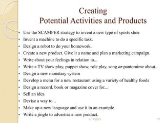 Creating
Potential Activities and Products
 Use the SCAMPER strategy to invent a new type of sports shoe
 Invent a machine to do a specific task.
 Design a robot to do your homework.
 Create a new product. Give it a name and plan a marketing campaign.
 Write about your feelings in relation to...
 Write a TV show play, puppet show, role play, song or pantomime about..
 Design a new monetary system
 Develop a menu for a new restaurant using a variety of healthy foods
 Design a record, book or magazine cover for...
 Sell an idea
 Devise a way to...
 Make up a new language and use it in an example
 Write a jingle to advertise a new product.
4/11/2023 37
 