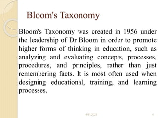 Bloom's Taxonomy
Bloom's Taxonomy was created in 1956 under
the leadership of Dr Bloom in order to promote
higher forms of thinking in education, such as
analyzing and evaluating concepts, processes,
procedures, and principles, rather than just
remembering facts. It is most often used when
designing educational, training, and learning
processes.
4/11/2023 4
 