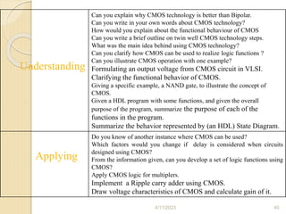 Understanding
Can you explain why CMOS technology is better than Bipolar.
Can you write in your own words about CMOS technology?
How would you explain about the functional behaviour of CMOS
Can you write a brief outline on twin well CMOS technology steps.
What was the main idea behind using CMOS technology?
Can you clarify how CMOS can be used to realize logic functions ?
Can you illustrate CMOS operation with one example?
Formulating an output voltage from CMOS circuit in VLSI.
Clarifying the functional behavior of CMOS.
Giving a specific example, a NAND gate, to illustrate the concept of
CMOS.
Given a HDL program with some functions, and given the overall
purpose of the program, summarize the purpose of each of the
functions in the program.
Summarize the behavior represented by (an HDL) State Diagram.
Applying
Do you know of another instance where CMOS can be used?
Which factors would you change if delay is considered when circuits
designed using CMOS?
From the information given, can you develop a set of logic functions using
CMOS?
Apply CMOS logic for multiplers.
Implement a Ripple carry adder using CMOS.
Draw voltage characteristics of CMOS and calculate gain of it.
4/11/2023 40
 