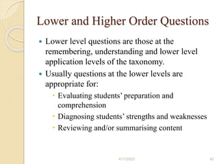 Lower and Higher Order Questions
 Lower level questions are those at the
remembering, understanding and lower level
application levels of the taxonomy.
 Usually questions at the lower levels are
appropriate for:
 Evaluating students’ preparation and
comprehension
 Diagnosing students’ strengths and weaknesses
 Reviewing and/or summarising content
4/11/2023 42
 