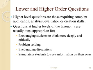 Lower and Higher Order Questions
 Higher level questions are those requiring complex
application, analysis, evaluation or creation skills.
 Questions at higher levels of the taxonomy are
usually most appropriate for:
 Encouraging students to think more deeply and
critically
 Problem solving
 Encouraging discussions
 Stimulating students to seek information on their own
4/11/2023 43
 