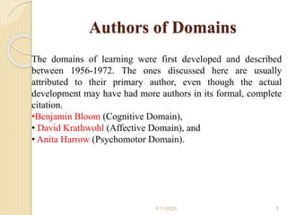Authors of Domains
The domains of learning were first developed and described
between 1956-1972. The ones discussed here are usually
attributed to their primary author, even though the actual
development may have had more authors in its formal, complete
citation.
•Benjamin Bloom (Cognitive Domain),
• David Krathwohl (Affective Domain), and
• Anita Harrow (Psychomotor Domain).
4/11/2023 5
 