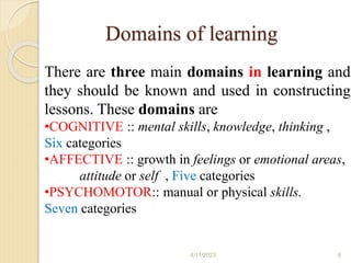 Domains of learning
There are three main domains in learning and
they should be known and used in constructing
lessons. These domains are
•COGNITIVE :: mental skills, knowledge, thinking ,
Six categories
•AFFECTIVE :: growth in feelings or emotional areas,
attitude or self , Five categories
•PSYCHOMOTOR:: manual or physical skills.
Seven categories
4/11/2023 6
 