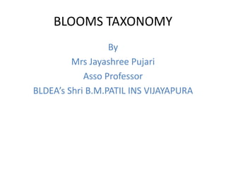 BLOOMS TAXONOMY
By
Mrs Jayashree Pujari
Asso Professor
BLDEA’s Shri B.M.PATIL INS VIJAYAPURA
 