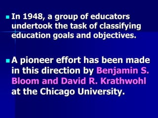  In 1948, a group of educators
undertook the task of classifying
education goals and objectives.
 A pioneer effort has been made
in this direction by Benjamin S.
Bloom and David R. Krathwohl
at the Chicago University.
 