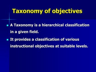 Taxonomy of objectives
 A Taxonomy is a hierarchical classification
in a given field.
 It provides a classification of various
instructional objectives at suitable levels.
 