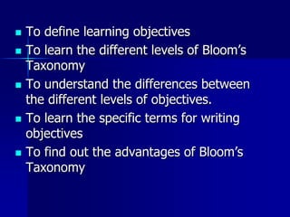  To define learning objectives
 To learn the different levels of Bloom’s
Taxonomy
 To understand the differences between
the different levels of objectives.
 To learn the specific terms for writing
objectives
 To find out the advantages of Bloom’s
Taxonomy
 