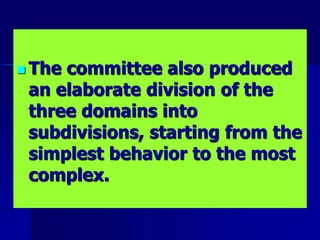  The committee also produced
an elaborate division of the
three domains into
subdivisions, starting from the
simplest behavior to the most
complex.
 