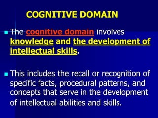 COGNITIVE DOMAIN
 The cognitive domain involves
knowledge and the development of
intellectual skills.
 This includes the recall or recognition of
specific facts, procedural patterns, and
concepts that serve in the development
of intellectual abilities and skills.
 
