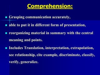 Comprehension:
 Grasping communication accurately,
 able to put it in different form of presentation,
 reorganizing material in summary with the central
meaning and points.
 Includes Translation, interpretation, extrapolation,
see relationship, cite example, discriminate, classify,
verify, generalize.
 