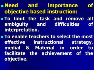  Need and importance of
objective based instruction:
 To limit the task and remove all
ambiguity and difficulties of
interpretation.
 To enable teachers to select the most
effective instructional strategy,
medial & Material in order to
facilitate the achievement of the
objective.
 