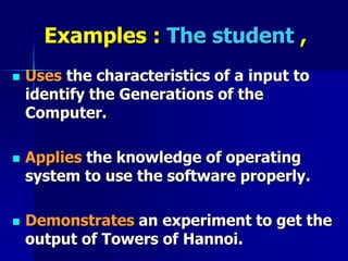 Examples : The student ,
 Uses the characteristics of a input to
identify the Generations of the
Computer.
 Applies the knowledge of operating
system to use the software properly.
 Demonstrates an experiment to get the
output of Towers of Hannoi.
 