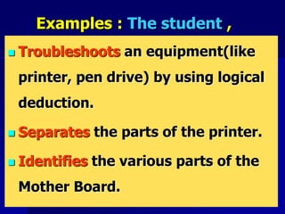 Examples : The student ,
 Troubleshoots an equipment(like
printer, pen drive) by using logical
deduction.
 Separates the parts of the printer.
 Identifies the various parts of the
Mother Board.
 