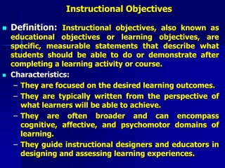 Instructional Objectives
 Definition: Instructional objectives, also known as
educational objectives or learning objectives, are
specific, measurable statements that describe what
students should be able to do or demonstrate after
completing a learning activity or course.
 Characteristics:
– They are focused on the desired learning outcomes.
– They are typically written from the perspective of
what learners will be able to achieve.
– They are often broader and can encompass
cognitive, affective, and psychomotor domains of
learning.
– They guide instructional designers and educators in
designing and assessing learning experiences.
 